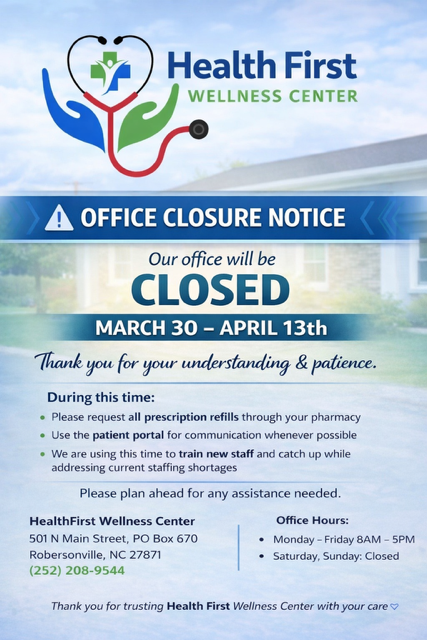 Health First Wellness Center Office Closure Notice Our Office will be CLOSED March 30 - April 13 Thank you for your understanding and patience. During this time: Please request all perscription refills through your pharmacy Use the patient portal for communication whenever possible We are using this time to train new staff and catch up while addressing current staffing shortages Please plan ahead for any assistance needed HealthFirst Wellness Center 501 N Main Street, PO Box 670 Robersonville, NC 27871 (252)-208-9544 Office Hours: Monday - Friday 8AM - 5PM Saturday, Sunday: Closed Thank you for trusting Health First Wellness Center with your care.